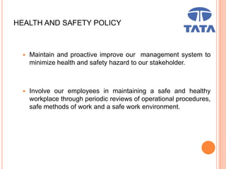 HEALTH AND SAFETY POLICY
 Maintain and proactive improve our management system to
minimize health and safety hazard to our stakeholder.
 Involve our employees in maintaining a safe and healthy
workplace through periodic reviews of operational procedures,
safe methods of work and a safe work environment.
 