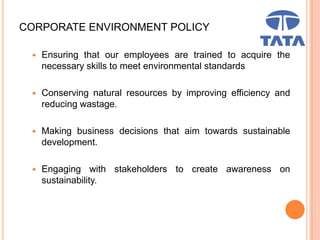 CORPORATE ENVIRONMENT POLICY
 Ensuring that our employees are trained to acquire the
necessary skills to meet environmental standards
 Conserving natural resources by improving efficiency and
reducing wastage.
 Making business decisions that aim towards sustainable
development.
 Engaging with stakeholders to create awareness on
sustainability.
 