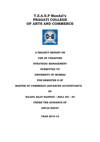T.Z.A.S.P Mandal’s
PRAGATI COLLEGE
OF ARTS AND COMMERCE
A PROJECT REPORT ON
CSR OF VODAFONE
STRATEGIC MANAGEMENT
SUBMITTED TO
UNIVERSITY OF MUMBAI
FOR SEMISTER II OF
MASTER OF COMMERCE (ADVANCED ACCOUNTANCY)
BY
RAJAPL RAJU SAIPOGU – ROLL NO – 49
UNDER THE GUIDANCE OF
ANUJA BAPAT
YEAR 2015-16
 