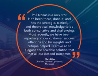 “
”
Phil Nanus is a rock star.
He’s been there, done it, and
has the strategic, tactical,
and theoretical knowledge to be
both consultative and challenging.
Most recently, we have been
repackaging our customer success
offerings and his insights and
critique helped us arrive at an
elegant and scalable solution that
met all our desired outcomes.
Mark Bilbe
Chief of Customer Operations,
Mimecast
 