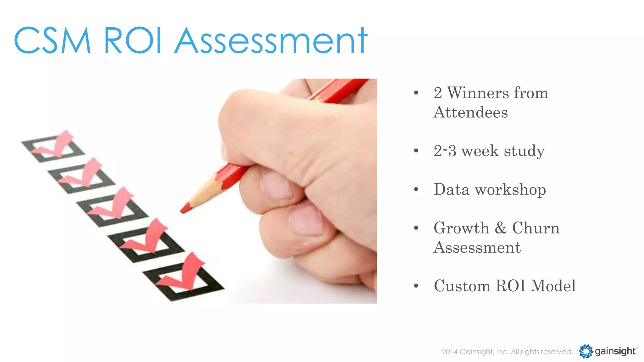 CSM ROI Assessment
• 2 Winners from
Attendees
• 2-3 week study
• Data workshop
• Growth & Churn
Assessment
• Custom ROI Model

2014 Gainsight, Inc. All rights reserved.

 