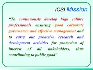 “ To  continuously develop high calibre professionals  ensuring  good corporate governance and effective management  and to  carry out proactive research and development activities  for protection of interest of all stakeholders, thus contributing to public good ” ICSI  Mission 