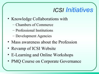 Knowledge Collaborations with  Chambers of Commerce Professional Institutions  Development Agencies Mass awareness about the Profession Revamp of ICSI Website E-Learning and Online Workshops  PMQ Course on Corporate Governance ICSI   Initiatives 