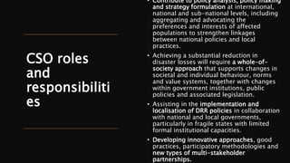 CSO roles
and
responsibiliti
es
• Contribute to policy analysis, policy making
and strategy formulation at international,
national and sub-national levels, including
aggregating and advocating the
preferences and interests of affected
populations to strengthen linkages
between national policies and local
practices.
• Achieving a substantial reduction in
disaster losses will require a whole-of-
society approach that supports changes in
societal and individual behaviour, norms
and value systems, together with changes
within government institutions, public
policies and associated legislation.
• Assisting in the implementation and
localisation of DRR policies in collaboration
with national and local governments,
particularly in fragile states with limited
formal institutional capacities.
• Developing innovative approaches, good
practices, participatory methodologies and
new types of multi-stakeholder
partnerships.
 
