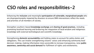 CSO roles and responsibilities-2
Enhancing the inclusion and meaningful participation of vulnerable, marginalised people who
are disproportionately impacted by disasters to ensure DRR interventions reflect the needs
and priorities of all members of society.
Strengthen southern-based knowledge exchange and sharing of good practices, including
promoting localised learning and brokering the integration of local wisdom and indigenous
knowledge with external technological and scientific knowledge.
Strengthening domestic accountability and holding states to account for policy duties and
obligations. This can involve strengthening citizens’ voices and enhancing community level
decision-making; making information more accessible to increase transparency, raise public
awareness, ownership and social demand for fulfilment of rights and entitlements.
 