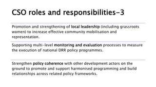 CSO roles and responsibilities-3
Promotion and strengthening of local leadership (including grassroots
women) to increase effective community mobilisation and
representation.
Supporting multi-level monitoring and evaluation processes to measure
the execution of national DRR policy programmes.
Strengthen policy coherence with other development actors on the
ground to promote and support harmonised programming and build
relationships across related policy frameworks.
 