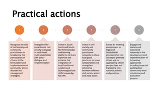 Practical actions
1
Recognize the role
of civil society and
community
practitioners in
broadening the
participation of
citizens in the
formulation and
implementation of
community-driven
disaster risk
management
strategies.
2
Strengthen the
capacities of civil
society to engage
in multi-level
multi-stakeholder
DRR policy
dialogue and
implementation
3
Invest in South-
South and South-
North knowledge
and learning
platforms to share
expertise and
enhance the
integration of
local/traditional
wisdom and
technological/scie
ntific knowledge
for DRR.
4
Invest in civil
society and
community
practitioner
networks to share
local good
practices, increase
collaboration and
strengthen
coherence
between different
civil society actors
and state actors.
5
Create an enabling
environment in
legal and
institutional
provisions for civil
society to promote
citizen voices,
aggregating citizen
perspectives and
translating into
national policies
and practices.
6
Engage civil
society and
associated
networks in the
development and
implementation of
innovative
approaches
including impartial
participatory
community–level
monitoring and
evaluation
process.
 