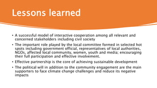 Lessons learned
• A successful model of interactive cooperation among all relevant and
concerned stakeholders including civil society
• The important role played by the local committee formed in selected hot
spots including government official, representatives of local authorities,
NGOs, affected local community, women, youth and media; encouraging
their full participation and effective involvement.
• Effective partnership is the core of achieving sustainable development
• The political will in addition to the community engagement are the main
supporters to face climate change challenges and reduce its negative
impacts
 
