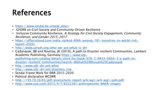 References
• https://www.emdat.be/emdat_atlas/
• GFDRR on Civil Society and Community-Driven Resilience
• Inclusive Community Resilience, A Strategy for Civil Society Engagement, Community
Resilience, and Gender 2015-2017
• https://affairscloud.com/india-ranked-89th-among-181-countries-in-world-risk-
report-2020/
• http://www.unisdr.org/who-we-are/what-is-drr
• Gadanayak, BB and Routray, JK (2010), A path to Disaster resilient Communities, Lambert
Academic Publishing, Germany https://www.lap-
publishing.com/catalog/details/store/hu/book/978-3-8433-6666-3/a-path-to-
disaster-resilient-communities?search=Bibhuti%20Bhusan%20Gadanayak
• http://www.sdc-drr.net/what
• http://www.sdc-drr.net/disasters_rise
• Sendai Frame Work for DRR 2015-2030
• Political declaration WCDRR
• http://195.70.10.65/pdf/assessment-report/ar4/wg1/ar4-wg1-spm.pdf.
• http://www.vox.com/2015/4/7/8352381/anthropocene-NASA-images
 