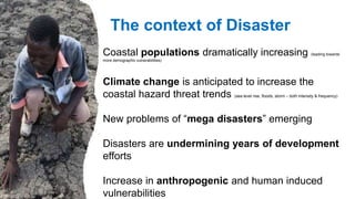 Coastal populations dramatically increasing (leading towards
more demographic vulnerabilities)
Climate change is anticipated to increase the
coastal hazard threat trends (sea level rise, floods, storm – both intensity & frequency)
New problems of “mega disasters” emerging
Disasters are undermining years of development
efforts
Increase in anthropogenic and human induced
vulnerabilities
The context of Disaster
 