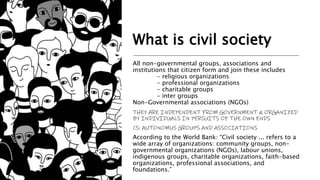 What is civil society
All non-governmental groups, associations and
institutions that citizen form and join these includes
- religious organizations
- professional organizations
- charitable groups
- inter groups
Non-Governmental associations (NGOs)
THEY ARE INDEPENDENT FROM GOVERNMENT & ORGANIZED
BY INDIVIDUALS IN PERSUITS OF THE OWN ENDS
CS: AUTONOMUS GROUPS AND ASSOCIATIONS
According to the World Bank: “Civil society ... refers to a
wide array of organizations: community groups, non-
governmental organizations (NGOs), labour unions,
indigenous groups, charitable organizations, faith-based
organizations, professional associations, and
foundations.”
 