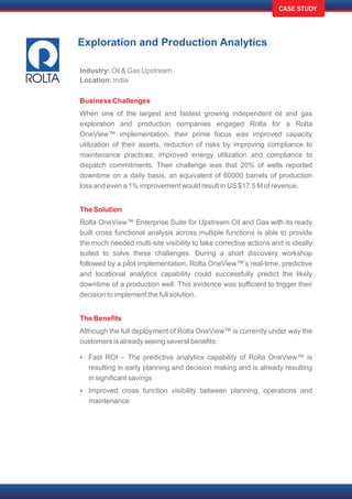 CASE STUDY
Exploration and Production Analytics
Industry: Oil & Gas Upstream
Location: India
Business Challenges
The Solution
The Benefits
Ÿ
Ÿ
When one of the largest and fastest growing independent oil and gas
exploration and production companies engaged Rolta for a Rolta
OneView™ implementation, their prime focus was improved capacity
utilization of their assets, reduction of risks by improving compliance to
maintenance practices, improved energy utilization and compliance to
dispatch commitments. Their challenge was that 20% of wells reported
downtime on a daily basis, an equivalent of 60000 barrels of production
loss and even a 1% improvement would result in US $17.5 M of revenue.
Rolta OneView™ Enterprise Suite for Upstream Oil and Gas with its ready
built cross functional analysis across multiple functions is able to provide
the much needed multi-site visibility to take corrective actions and is ideally
suited to solve these challenges. During a short discovery workshop
followed by a pilot implementation, Rolta OneView™’s real-time, predictive
and locational analytics capability could successfully predict the likely
downtime of a production well. This evidence was sufficient to trigger their
decision to implement the full solution.
Although the full deployment of Rolta OneView™ is currently under way the
customers is already seeing several benefits:
Fast ROI – The predictive analytics capability of Rolta OneView™ is
resulting in early planning and decision making and is already resulting
in significant savings
Improved cross function visibility between planning, operations and
maintenance
 