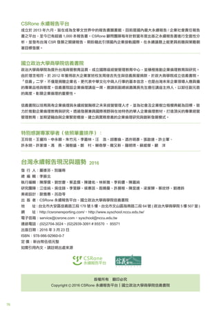 76
CSRone 永續報告平台
成立於 2013 年六月，旨在成為全華文世界中的報告書圖書館，目前是國內最大永續報告 / 企業社會責任報告
書之平台，至今已有超過 1,000 本報告書。CSRone 顧問團隊每年針對當年度出版之永續報告書進行全面性分
析，並發布台灣 CSR 發展之關鍵報告，期盼藉此引領國內企業接軌國際，在永續議題上能更具前瞻與策略朝
著目標發展。
國立政治大學商學院信義書院
政治大學商學院為提升台灣商管教育品質，成立國際級經營管理教育中心，並積極推動企業倫理教育與研究。
由於理念相符，於 2012 年獲得政大企業家班校友周俊吉先生與信義房屋捐款，於政大商學院成立信義書院。
「信義」二字，不僅是捐贈企業名，更代表中華文化中商人行事的基本信念，也是台灣未來企業領導人應具備
的專業品格與態度。信義書院設企業倫理講座一席，邀請前副總統蕭萬長先生擔任講座主持人，以卸任副元首
的高度，彰顯企業倫理的重要性。
信義書院以培育具有企業倫理與永續經營胸襟之未來經營管理人才，並為社會及企業樹立楷模典範為目標，致
力於推動企業倫理教育與研究。透過發展兼具國際視野與在地特色的華人企業倫理教材，打造頂尖的專業經營
管理教育；並期望藉由與企業緊密橋接，建立具實務意義的企業倫理研究與創新發展模式。
特別感謝專家學者（依照筆畫排序）：
王玲珉、王儷玲、申永順、朱竹元、李嘉林、汪 浩、胡憲倫、酒井明彥、張啟達、許士軍、
許永明、許家偉、馮 燕、蒲樹盛、鄭 村、賴奇厚、簡又新、羅明琇、蘇威傑、顧 洋
台灣永續報告現況與趨勢 2016
發 行 人：嚴德芬、別蓮蒂
總 編 輯：李振北
執行編輯：陳厚儒、劉世慶、蔡孟儒、陳建佑、林新雅、李莉儂、陳嘉純
研究團隊：江佳純、吳佳錄、李旻靜、侯惠芸、殷曉曼、許展榕、陳昱達、梁家驊、蔡欣妤、劉德鈴
美術設計：歐雅惠、呂劭苓
出 版 者：CSRone 永續報告平台、國立政治大學商學院信義書院
地 址：台北市大安區信義路三段 178 號 5 樓、台北市文山區指南路二段 64 號 ( 政治大學商學院 5 樓 507 室 )
網 址：http://csronereporting.com/、http://www.syschool.nccu.edu.tw/
電子信箱：service@csrone.com、syschool@nccu.edu.tw
連絡電話：(02)2704-3024、(02)2939-3091 # 85570 、 85571
出版日期：2016 年 3 月 23 日
ISBN：978-986-92960-0-7
定 價：新台幣伍佰元整
如需引用內文，請註明出處來源
版權所有 翻印必究
Copyright 2016 CSRone 永續報告平台｜國立政治大學商學院信義書院
 