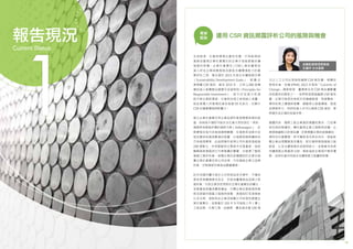 1918
全球經濟、社會與環境正劇烈改變，只有能辨認
風險並重視企業社會責任的企業才就能掌握永續
發展的契機。企業社會責任（CSR）報告書是投
資人評估企業因應風險及創造永續價值能力的重
要評估工具，聯合國於 2015 年提出永續發展目標
（Sustainability Development Goals）， 鼓 勵 企
業揭露 CSR 資訊，截至 2015 年，已有 1,380 家機
構投資人簽署聯合國責任投資原則（Principles for
Responsible Investment）， 宣 示 於 投 資 分 析 過
程中將企業對環境、社會與治理之表現納入考量，
這些簽署人所管理的資金高達 59 兆美元，也顯示
CSR 的重要價值與影響力。
建立企業社會責任與企業品牌形象是需要長期的經
營，如稍有不慎即可能失去社會大眾的信任。例如，
德國享有極高評價的福斯汽車（Volkswagen），近
期爆發空氣污染檢測舞弊醜聞，在福斯柴油車中安
裝改變排放廢氣數值的裝置，以規避美國車輛排放
污染檢測標準，此造假事件使得公司市值蒸發超過
200 億歐元，亦拖累歐洲主要股市全面重挫，這起
醜聞損害德國其它汽車集團的聲譽，也破壞了整個
德國工業的形象。這種企業的危機歸因於企業未落
實企業社會責任與公司治理，不但損毀企業之品牌
形象，亦對國家形象造成嚴重傷害。
近年來國內屢次發生公共與食品安全事件，不僅危
害民眾身體健康及安全，亦造成臺灣食品品牌之負
面形象，引起企業及民眾對於企業社會責任的關注，
金管會為保護消費者權益，引導企業全面檢視其業
務及經營所面臨之風險與挑戰，透過制訂各項措施
以及法規，強制特定企業及鼓勵公司自發性善盡企
業社會責任。金管會於 103 年 9 月強制上市（櫃）
之食品業、化學工業、金融業、實收資本額 100 億
專家
觀點 運用 CSR 資訊揭露評析公司的風險與機會
金融監督管理委員會
王儷玲 主任委員
元以上之公司必須強制編製 CSR 報告書。相關政
策發布後，依據 KPMG 2015 年發表「Currents of
Change」調查發現，臺灣是全球 CSR 報告書數量
成長最快的國家之一。我們希望透過編撰 CSR 報告
書，企業可檢視自身對於供應鏈管理、勞資關係、
環保政策之遵循與落實，調整核心經營價值，提高
品牌競爭力，同時投資人也可以透過 CSR 資訊，更
明確作成正確的投資決策。
總體而言，國際上對企業資訊揭露的要求，已從單
純反映財務績效，轉向重視企業之策略與前瞻。企
業透過編製CSR報告書，定期揭露企業的經營績效、
環保及社會關懷，除可獲取信任與支持外，更能彰
顯企業治理體質是否優良、對社會與環境風險之敏
銳度，以及永續發展的承諾與能力。金管會未來將
持續推動企業重視 CSR，期能協助企業提升競爭優
勢，並與社會共同追求永續發展之能量與契機。
1
報告現況
Current Status
 