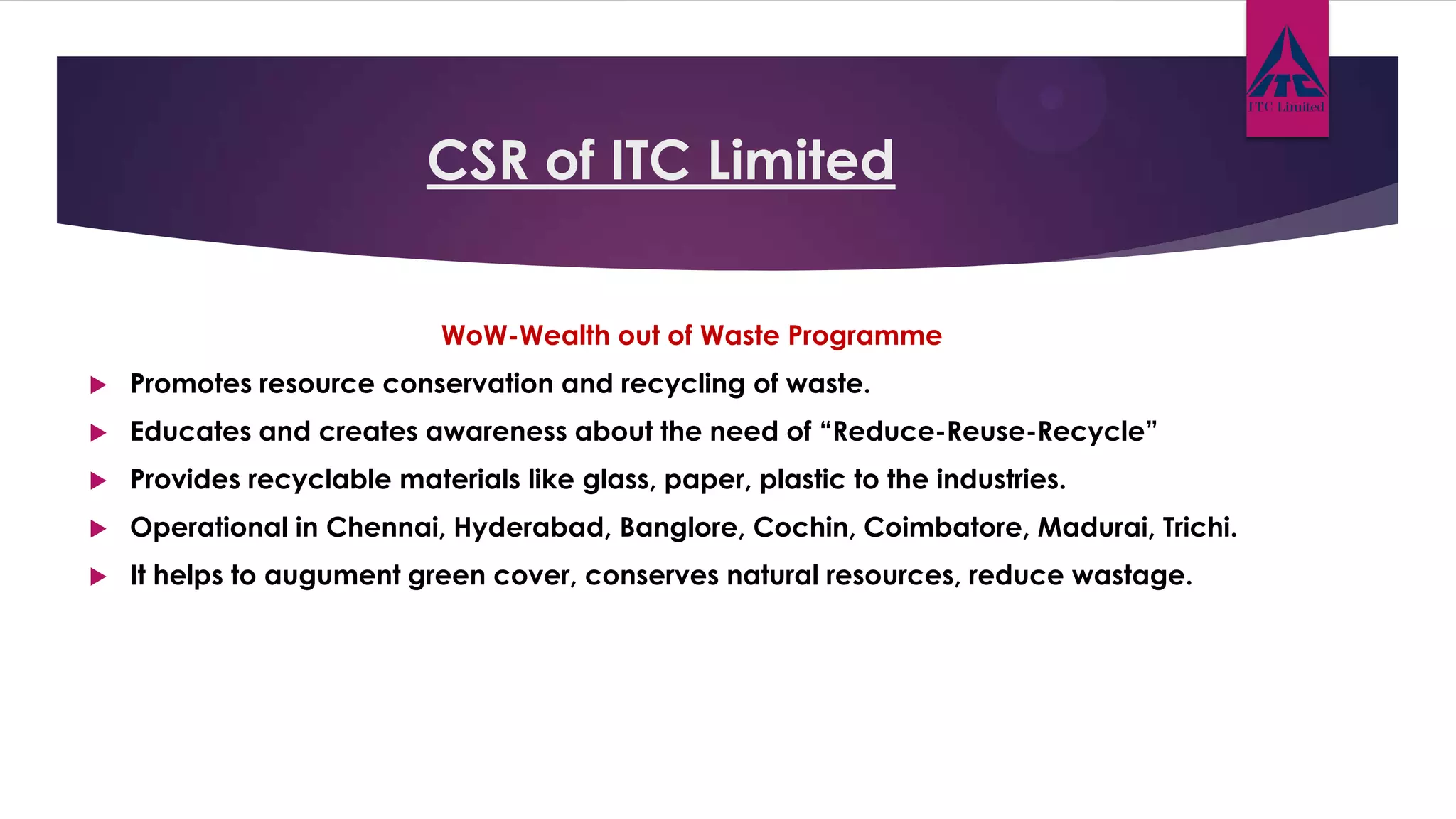 CSR of ITC Limited
WoW-Wealth out of Waste Programme
 Promotes resource conservation and recycling of waste.
 Educates and creates awareness about the need of “Reduce-Reuse-Recycle”
 Provides recyclable materials like glass, paper, plastic to the industries.
 Operational in Chennai, Hyderabad, Banglore, Cochin, Coimbatore, Madurai, Trichi.
 It helps to augument green cover, conserves natural resources, reduce wastage.
 
