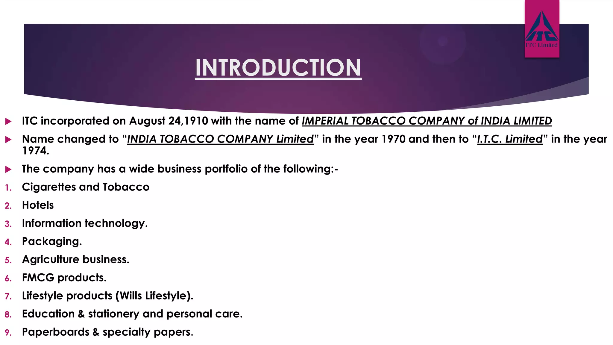INTRODUCTION
 ITC incorporated on August 24,1910 with the name of IMPERIAL TOBACCO COMPANY of INDIA LIMITED
 Name changed to “INDIA TOBACCO COMPANY Limited” in the year 1970 and then to “I.T.C. Limited” in the year
1974.
 The company has a wide business portfolio of the following:-
1. Cigarettes and Tobacco
2. Hotels
3. Information technology.
4. Packaging.
5. Agriculture business.
6. FMCG products.
7. Lifestyle products (Wills Lifestyle).
8. Education & stationery and personal care.
9. Paperboards & specialty papers.
 
