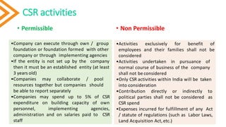 CSR activities
• Permissible • Non Permissible
10
•Company can execute through own / group
foundation or foundation formed with other
company or through implementing agencies
•If the entity is not set up by the company
then it must be an established entity (at least
3 years old)
•Companies may collaborate / pool
resources together but companies should
be able to report separately
•Companies may spend up to 5% of CSR
expenditure on building capacity of own
personnel, implementing agencies,
administration and on salaries paid to CSR
staff
•Activities exclusively for benefit of
employees and their families shall not be
considered
•Activities undertaken in pursuance of
normal course of business of the company
shall not be considered
•Only CSR activities within India will be taken
into consideration
•Contribution directly or indirectly to
political parties shall not be considered as
CSR spend
•Expenses incurred for fulfillment of any Act
/ statute of regulations (such as Labor Laws,
Land Acquisition Act,etc.)
 