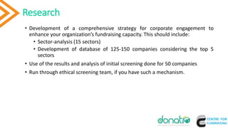 • Development of a comprehensive strategy for corporate engagement to
enhance your organization’s fundraising capacity. This should include:
• Sector-analysis (15 sectors)
• Development of database of 125-150 companies considering the top 5
sectors
• Use of the results and analysis of initial screening done for 50 companies
• Run through ethical screening team, if you have such a mechanism.
Research
 