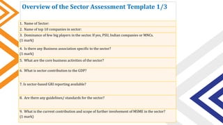 Overview of the Sector Assessment Template 1/3
1. Name of Sector:
2. Name of top 10 companies in sector:
3. Dominance of few big players in the sector. If yes, PSU, Indian companies or MNCs.
(1 mark)
4. Is there any Business association specific to the sector?
(1 mark)
5. What are the core business activities of the sector?
6. What is sector contribution to the GDP?
7. Is sector-based GRI reporting available?
8. Are there any guidelines/ standards for the sector?
9. What is the current contribution and scope of further involvement of MSME in the sector?
(1 mark)
 