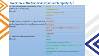 10. What are the current issues related to the
sector(in the past 3-5 years)
(5 marks)
Social
Environmental
Ethical and Governance
Business
Policy
11. What is type of interaction and the current and
possible impacts that this sector has on community?
(2 marks)
Customers
Employees
Local Communities (people living around the
plants)
Suppliers
12. Interaction with the environment
(2 marks)
Land
Water
Carbon emissions and pollution
Direct use of other natural resources like Coal,
petroleum etc
Waste production and other environmental
hazards
Overview of the Sector Assessment Template 2/3
 