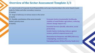 13. Latest trends of Corporate Social Responsibility and scope of partnership in the sector based on past
study for Oxfam and other secondary resources
(2 marks)
14. Scope of advocacy on various issues in the sector
(2 mark)
15. Possible contribution of the sector towards
Oxfam’s priority areas
(4 marks)
Economic Justice (sustainable livelihoods,
viability of small holder agriculture, reducing
climate change impact etc)
Essential Services (health, education, social
protection)
Gender Justice (reducing violence against
women, political empowerment etc)
Humanitarian Response and DRR (Advocacy,
campaigning, resources etc)
Emerging themes (Urban Poverty, Youth etc.)
Overview of the Sector Assessment Template 3/3
 