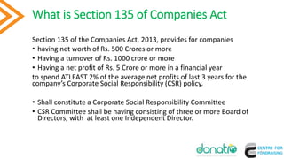 What is Section 135 of Companies Act
Section 135 of the Companies Act, 2013, provides for companies
• having net worth of Rs. 500 Crores or more
• Having a turnover of Rs. 1000 crore or more
• Having a net profit of Rs. 5 Crore or more in a financial year
to spend ATLEAST 2% of the average net profits of last 3 years for the
company’s Corporate Social Responsibility (CSR) policy.
• Shall constitute a Corporate Social Responsibility Committee
• CSR Committee shall be having consisting of three or more Board of
Directors, with at least one Independent Director.
6
 