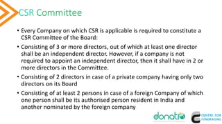 CSR Committee
• Every Company on which CSR is applicable is required to constitute a
CSR Committee of the Board:
• Consisting of 3 or more directors, out of which at least one director
shall be an independent director. However, if a company is not
required to appoint an independent director, then it shall have in 2 or
more directors in the Committee.
• Consisting of 2 directors in case of a private company having only two
directors on its Board
• Consisting of at least 2 persons in case of a foreign Company of which
one person shall be its authorised person resident in India and
another nominated by the foreign company
7
 