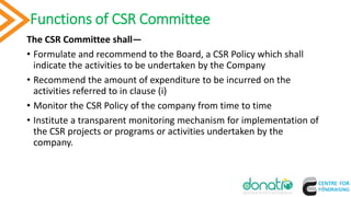 Functions of CSR Committee
The CSR Committee shall—
• Formulate and recommend to the Board, a CSR Policy which shall
indicate the activities to be undertaken by the Company
• Recommend the amount of expenditure to be incurred on the
activities referred to in clause (i)
• Monitor the CSR Policy of the company from time to time
• Institute a transparent monitoring mechanism for implementation of
the CSR projects or programs or activities undertaken by the
company.
8
 