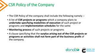 CSR Policy of the Company
• The CSR Policy of the company shall include the following namely :-
• A list of CSR projects or programs which a company plans to
undertake specifying modalities of execution of such project or
programs and implementation schedules for the same
• Monitoring process of such projects or programs
• A clause specifying that the surplus arising out of the CSR projects or
programs or activities shall not form part of the business profit of
the company.
9
 