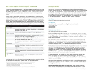 The United Nations Global Compact Framework                                                                        Business Profile
The United Nations Global Compact is the world’s largest voluntary reporting initia-                               Meetings and events connect people and ideas to advance businesses and society;
tive for corporate citizenship and responsibility. United Nations Secretary-General                                it’s what they intrinsically do. They are powerful vehicles to give practical meaning
Ban-Ki Moon describes its purpose as “We need business to give practical meaning                                   to the values and principles that connect people globally. As an organization, we
and reach to the values and principles that connect cultures and people every-                                     strive for the same thing: our vision is to create a rich global meeting industry by
where.”                                                                                                            providing human connections to knowledge and ideas, relationships and marketplac-
                                                                                                                   es. Ensuring our connections are done in a manner that supports the ten principles
The UN Global Compact is an international initiative designed to bring companies                                   of the UN Global Compact is what we are taking steps to accomplish.
together with UN agencies, labour, non-governmental organizations, and other civil
society actors with the aim of fostering action and partnerships for a more sustain-                               Our Vision
able and inclusive global economy. It relies on the enlightened self-interest of com-                              Build a rich global meeting industry community.
panies, labour organizations and civil society bodies to initiate and share substan-
tive action in pursuing the principles, and seeks to provide a contextual framework                                Our Mission
to encourage innovation, creative solutions, and good practices among participants.                                Make our members successful by providing human connections to:
                                                                                                                   • Knowledge/ideas
    Issues                                                                         Principles                      • Relationships
    Human Rights        1                                                                                          • Marketplaces
    1                              Businesses should support and respect the protection of internationally
                                   proclaimed human rights, and                                                    Strategic Imperatives
                                                                                                                   Our vision is activated by four strategies:
    2                              should make sure they are not complicit in human rights abuses.
    Labour Standards2                                                                                              Evolve to a global community: Culturally, we are a community – diverse in culture
    3                              Businesses should uphold the freedom of association and the effective           and geography, rich in ideas and opportunities – each member choosing where/when
                                   recognition of the right to collective bargaining;                              to participate and yet all connected around a common need to be successful in the
    4                              the elimination of all forms of forced and compulsory labour
                                                                                                                   global meetings industry.

    5                              the effective abolition of child labour; and                                    The alignment of structure and culture makes member collaboration easier and
    6                              the elimination of discrimination in respect of employment and                  broader, and in the process, creates more human connections to knowledge, rela-
                                   occupation.                                                                     tionships and rich marketplaces, which ultimately unleashes the power of member-
    Environment3                                                                                                   generated content to create a true, global meeting industry community.
    7                              Businesses should support a precautionary approach to environmental
                                   challenges,                                                                     Re-imagine our business relationship with chapters: The majority of our members
                                                                                                                   connect to knowledge, people and marketplaces through our chapters. A success-
    8                              undertake initiatives to promote greater environmental responsibility;
                                                                                                                   ful chapter is a critical building block for the evolution to a global community; it
                                   and
                                                                                                                   determines the richness of the human connections for our community and defines
    9                              encourage the development and diffusion of environmentally friendly             the MPI experience. A successful chapter drives business performance allowing the
                                   technologies.                                                                   global community to thrive, and ultimately drives success.
    Anti-corruption4
    10                             Businesses should work against corruption in all its forms, including           As local communities, MPI chapters are places where connections flourish, com-
                                   extortion and bribery.                                                          bining and creating new opportunities by and for your peers – the essence of
                                                                                                                   co-creation. It is the chapter experience that sets the MPI community apart in the
                                                                                                                   meeting and event industry.
It is important for MPI to be a leader in the meetings and events community by sign-
ing, activating and reporting its progress under the UN Global Compact.                                            MPI will focus on collaborating with chapters to create a relationship that supports
                                                                                                                   the richness of experience, as well as delivers business results for both the chapter
1
    Based on the 1948 Universal Declaration of Human Rights http://www.un.org/Overview/rights.html                 and the global enterprise.
2
    Based on the 1998 International Labour Organization Declaration of Fundamental Principles and Rights at Work
    http://www.ilo.org/declaration/lang--en/index.htm
3
    Based on the 1992 Rio Declaration on the Environment
    http://www.unep.org/Documents.multilingual/Default.asp?DocumentID=78&ArticleID=1163
                                                                                                                   Elevate the member conversation and experience: As our members and their
4
    Based on the 2000 UN Convention Against Corruption http://www.unodc.org/unodc/en/treaties/CAC/index.html       clients become more globally savvy and sophisticated, MPI will continue to meet

                                                                                                                                                                                MPI: Communication On Progress   4
 