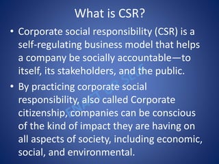 What is CSR?
• Corporate social responsibility (CSR) is a
self-regulating business model that helps
a company be socially accountable—to
itself, its stakeholders, and the public.
• By practicing corporate social
responsibility, also called Corporate
citizenship, companies can be conscious
of the kind of impact they are having on
all aspects of society, including economic,
social, and environmental.
 