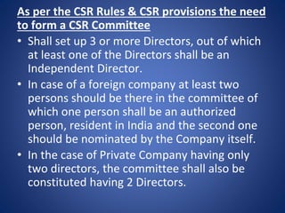As per the CSR Rules & CSR provisions the need
to form a CSR Committee
• Shall set up 3 or more Directors, out of which
at least one of the Directors shall be an
Independent Director.
• In case of a foreign company at least two
persons should be there in the committee of
which one person shall be an authorized
person, resident in India and the second one
should be nominated by the Company itself.
• In the case of Private Company having only
two directors, the committee shall also be
constituted having 2 Directors.
 