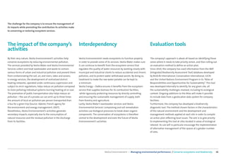 The challenge for the company is to ensure the management of
its impacts while promoting the contribution its activities make
to conserving or restoring ecosystem services.




The impact of the company’s                                          Interdependency                                                     Evaluation tools
activities
By their very nature, Veolia Environnement’s activities help         Veolia Environnement needs ecosystems to function properly          The company’s approach is above all based on identifying those
conserve ecosystems by reducing environmental pollution.             in order to provide some of its services. Veolia Water makes sure   zones where it needs to take priority action, and then rolling out
The services provided by Veolia Water and Veolia Environmental       it can continue to beneﬁt from the ecosystem service that           an evaluation method to deﬁne an action plan.
Services collect and treat wastewater and waste to contain           regulates the quality of water resources by working closely with    Since 2010, the company has used information from the IBAT
various forms of urban and industrial pollution and prevent them     municipal and industrial clients to reduce accidental and chronic   (Integrated Biodiversity Assessment Tool) database developed
from contaminating the soil, air, and rivers, lakes and oceans.      pollution, and to protect water withdrawal points. By doing so,     by BirdLife International, Conservation International, IUCN
In energy services, the development of centralized district          treatment to make the raw water potable can be kept to              and the United Nations Environment Program in its “Atlas of
heating networks, operated under continuous supervision and          a minimum.                                                          Responsibilities and Opportunities for Sustainability”. This tool
subject to strict regulations, helps reduce air pollution compared   Veolia Energy – Dalkia ensures it beneﬁts from the ecosystem        was developed internally to identify, for any given site, all
to more polluting individual systems burning heating oil or coal.    service that supplies biomass for its combustion facilities,        the sustainability challenges involved, including its ecological
The promotion of public transportation also helps reduce air          while rigorously protecting resources by directly controlling      context. Ongoing additions to the Atlas will make it possible
pollution—the use of a private car can emit up to three times        and ensuring the sustainable management of supply, both             to include data from a geolocation data system for company
the amount of local air pollution per person transported than        from forestry and agriculture.                                      facilities.
a bus for a given trip (Source: Ademe, French agency for             Lastly, Veolia Water’s wastewater services and Veolia               Furthermore, the company has developed a biodiversity
the environment and energy management, 2007).                        Environmental Services’ composting and soil remediation             diagnostic tool. The method chosen factors in the characteristics
Nonetheless, Veolia Environnement’s activities generate              activities use biological processes to break down organic           of the natural environment and the development and
secondary impacts, especially due to the consumption of              components. The conservation of ecosystems is therefore             management methods applied at each site in order to compile
natural resources and the residual pollution in the discharge        central to the development and even the future of Veolia            an action plan reﬂecting local issues. The aim is to give priority
from its facilities.                                                 Environnement’s activities.                                         to implementing this tool at sites located in areas of ecological
                                                                                                                                         interest. Its use will in particular encourage the implementation
                                                                                                                                         of alternative management of the spaces at a greater number
                                                                                                                                         of sites.




                                                                                             Veolia Environnement — Managing environmental performance / Conserve ecosystems and biodiversity            36
 