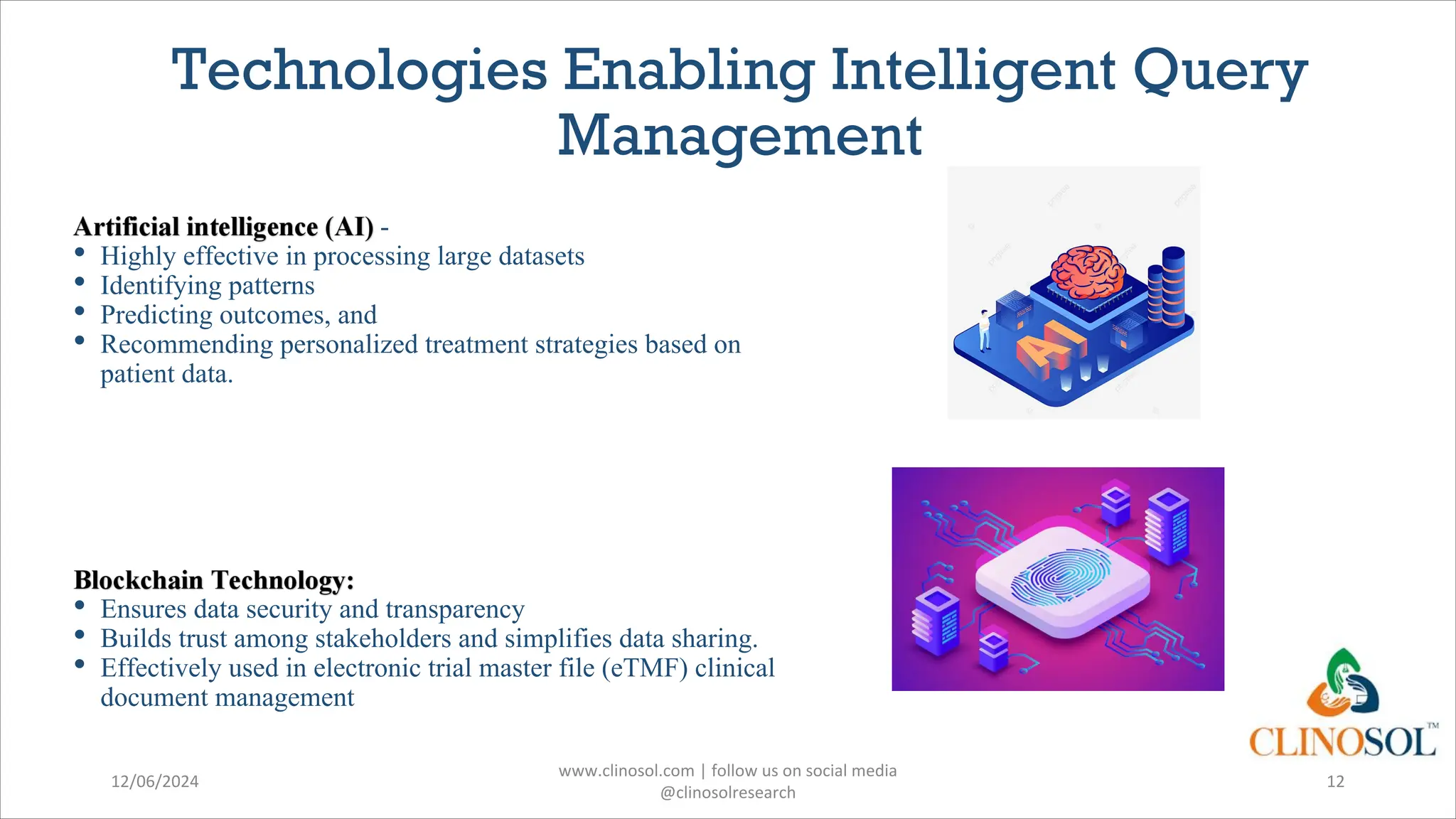 Technologies Enabling Intelligent Query
Management
-
• Highly effective in processing large datasets
• Identifying patterns
• Predicting outcomes, and
• Recommending personalized treatment strategies based on
patient data.
• Ensures data security and transparency
• Builds trust among stakeholders and simplifies data sharing.
• Effectively used in electronic trial master file (eTMF) clinical
document management
12/06/2024
www.clinosol.com | follow us on social media
@clinosolresearch
12
 