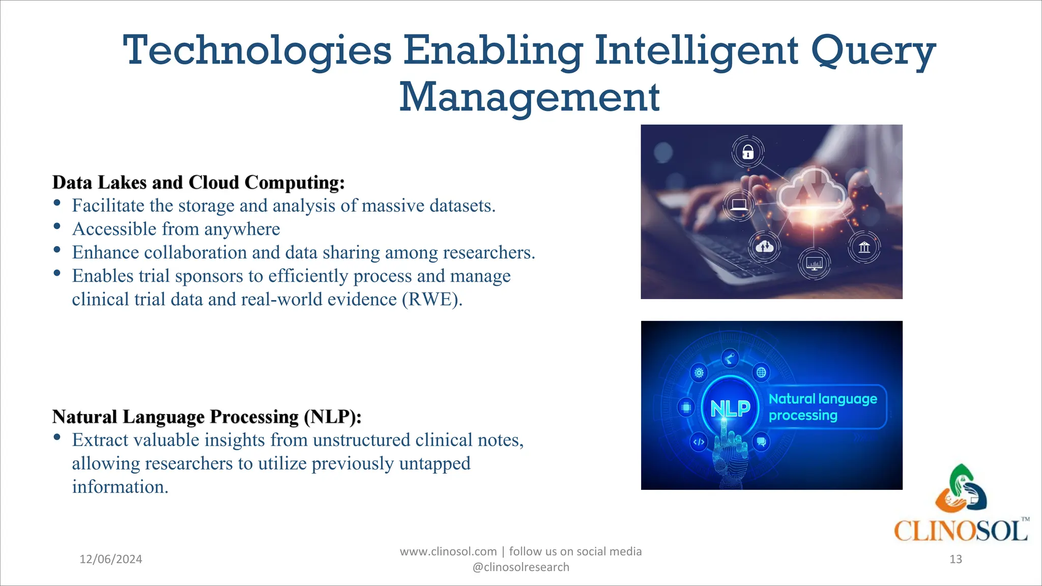 Technologies Enabling Intelligent Query
Management
• Facilitate the storage and analysis of massive datasets.
• Accessible from anywhere
• Enhance collaboration and data sharing among researchers.
• Enables trial sponsors to efficiently process and manage
clinical trial data and real-world evidence (RWE).
• Extract valuable insights from unstructured clinical notes,
allowing researchers to utilize previously untapped
information.
12/06/2024
www.clinosol.com | follow us on social media
@clinosolresearch
13
 