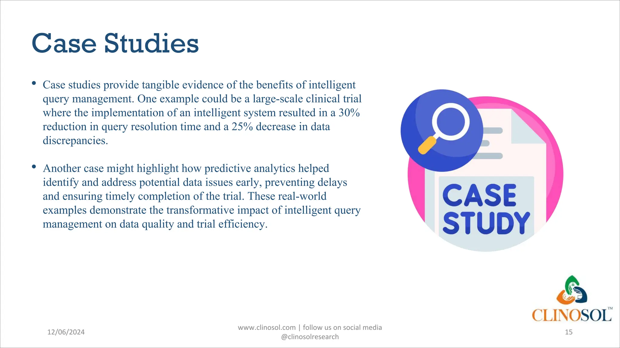 Case Studies
• Case studies provide tangible evidence of the benefits of intelligent
query management. One example could be a large-scale clinical trial
where the implementation of an intelligent system resulted in a 30%
reduction in query resolution time and a 25% decrease in data
discrepancies.
• Another case might highlight how predictive analytics helped
identify and address potential data issues early, preventing delays
and ensuring timely completion of the trial. These real-world
examples demonstrate the transformative impact of intelligent query
management on data quality and trial efficiency.
12/06/2024
www.clinosol.com | follow us on social media
@clinosolresearch
15
 