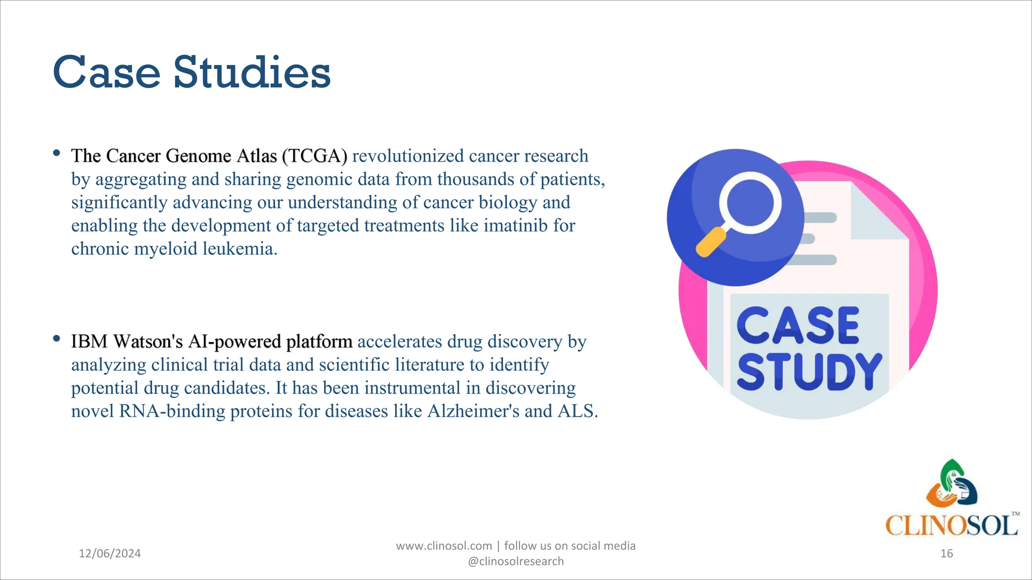 Case Studies
revolutionized cancer research
by aggregating and sharing genomic data from thousands of patients,
significantly advancing our understanding of cancer biology and
enabling the development of targeted treatments like imatinib for
chronic myeloid leukemia.
accelerates drug discovery by
analyzing clinical trial data and scientific literature to identify
potential drug candidates. It has been instrumental in discovering
novel RNA-binding proteins for diseases like Alzheimer's and ALS.
12/06/2024
www.clinosol.com | follow us on social media
@clinosolresearch
16
 