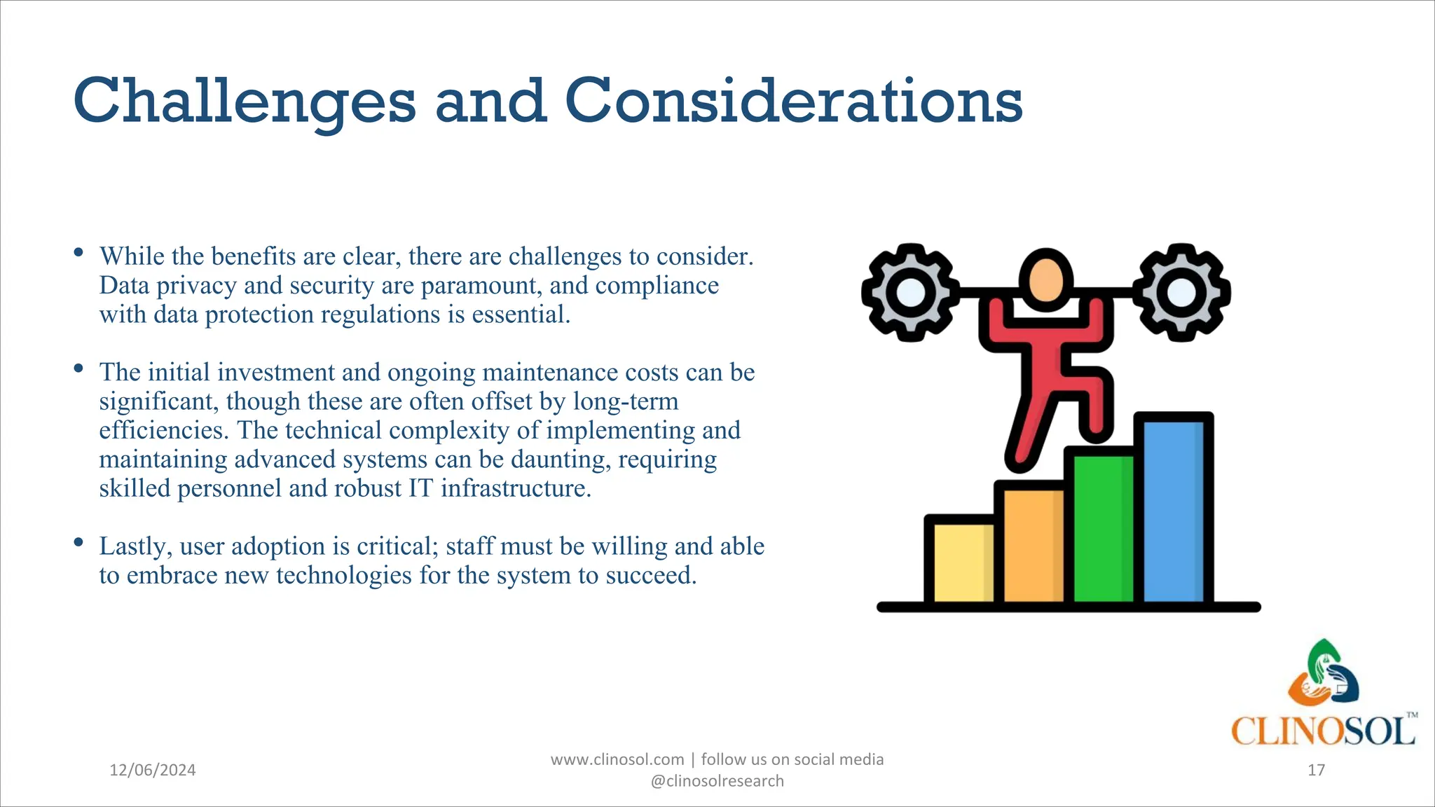 Challenges and Considerations
• While the benefits are clear, there are challenges to consider.
Data privacy and security are paramount, and compliance
with data protection regulations is essential.
• The initial investment and ongoing maintenance costs can be
significant, though these are often offset by long-term
efficiencies. The technical complexity of implementing and
maintaining advanced systems can be daunting, requiring
skilled personnel and robust IT infrastructure.
• Lastly, user adoption is critical; staff must be willing and able
to embrace new technologies for the system to succeed.
12/06/2024
www.clinosol.com | follow us on social media
@clinosolresearch
17
 
