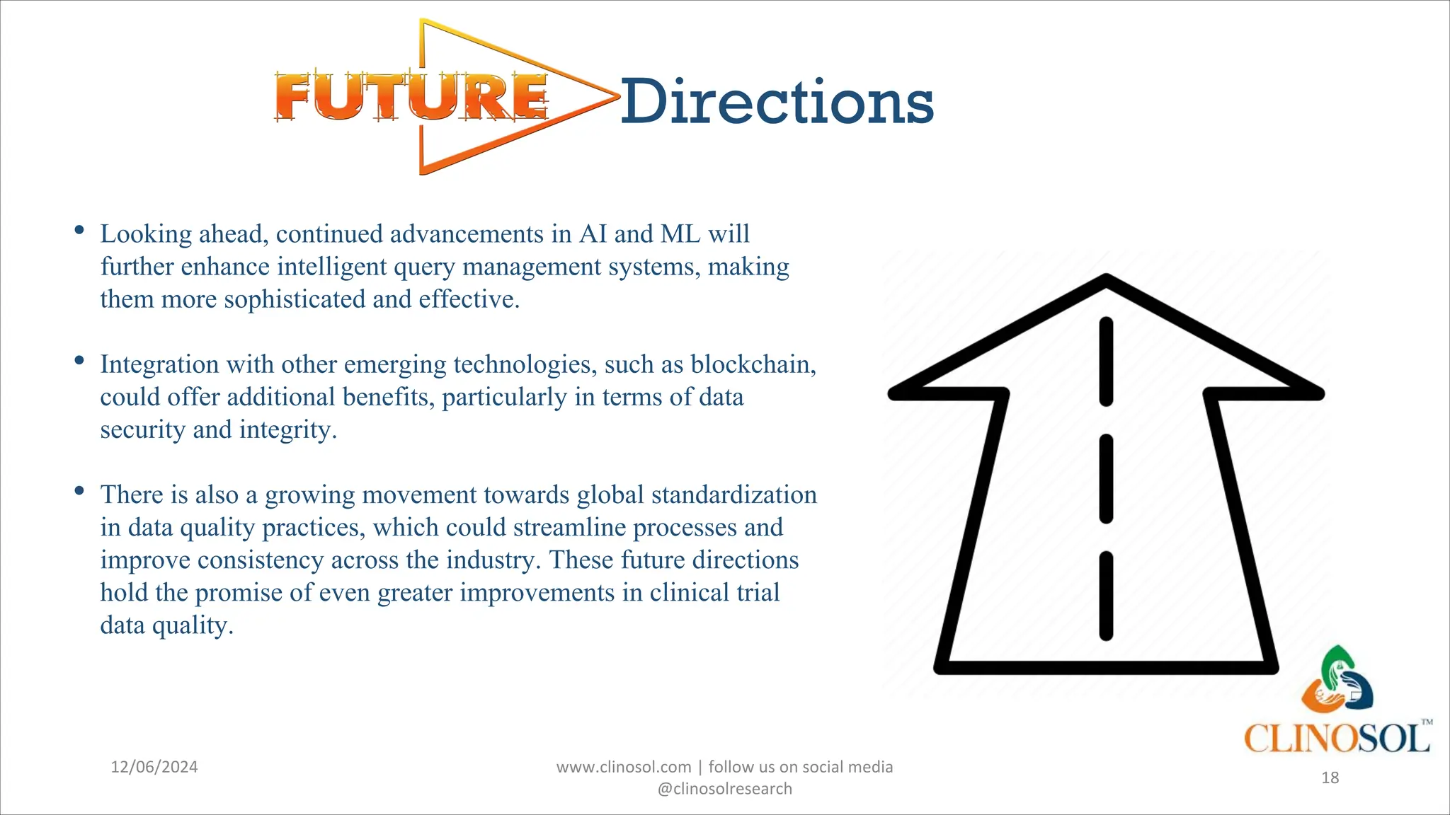 Directions
• Looking ahead, continued advancements in AI and ML will
further enhance intelligent query management systems, making
them more sophisticated and effective.
• Integration with other emerging technologies, such as blockchain,
could offer additional benefits, particularly in terms of data
security and integrity.
• There is also a growing movement towards global standardization
in data quality practices, which could streamline processes and
improve consistency across the industry. These future directions
hold the promise of even greater improvements in clinical trial
data quality.
12/06/2024 www.clinosol.com | follow us on social media
@clinosolresearch
18
 