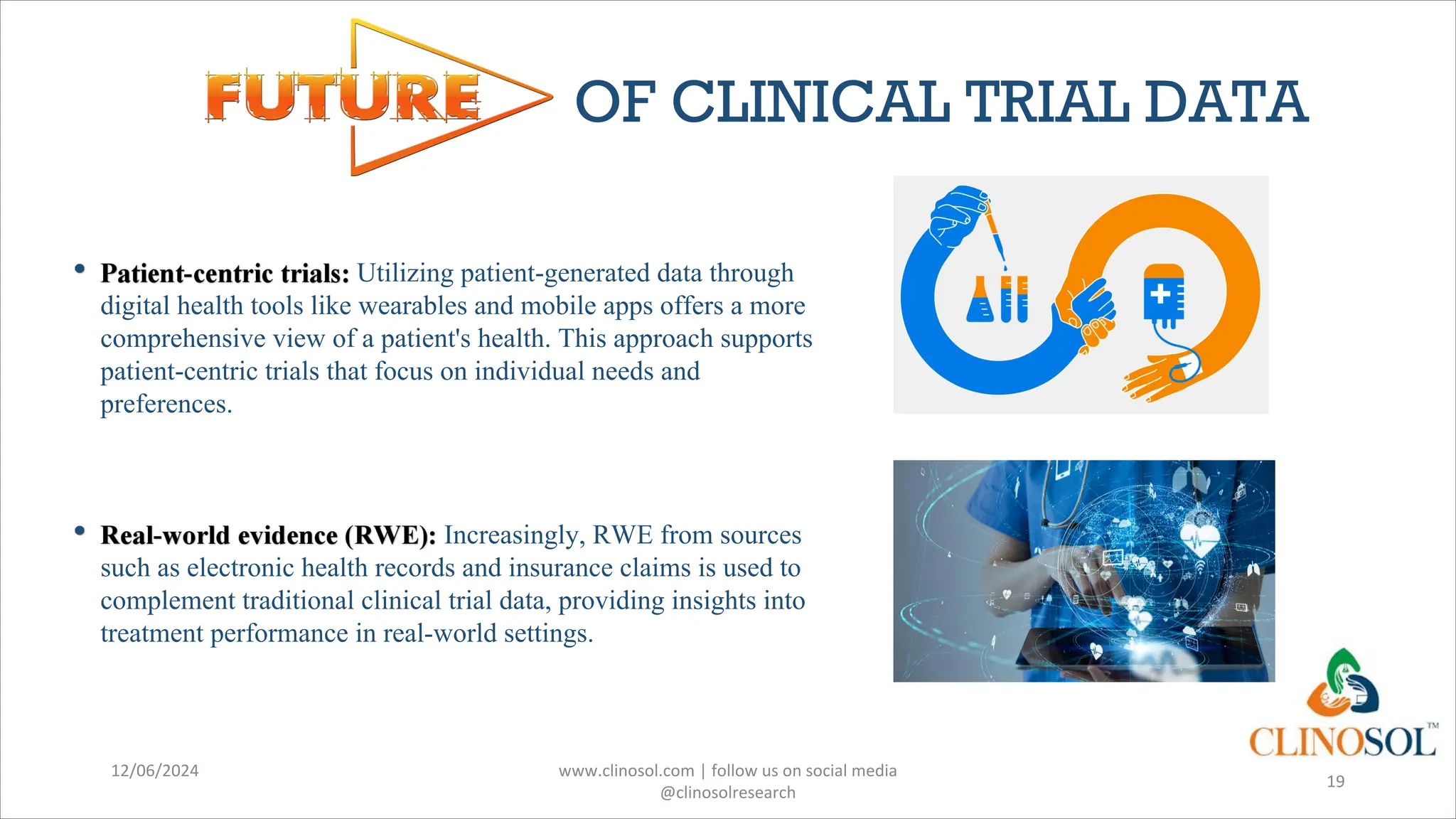 OF CLINICAL TRIAL DATA
Utilizing patient-generated data through
digital health tools like wearables and mobile apps offers a more
comprehensive view of a patient's health. This approach supports
patient-centric trials that focus on individual needs and
preferences.
Increasingly, RWE from sources
such as electronic health records and insurance claims is used to
complement traditional clinical trial data, providing insights into
treatment performance in real-world settings.
12/06/2024 www.clinosol.com | follow us on social media
@clinosolresearch
19
 