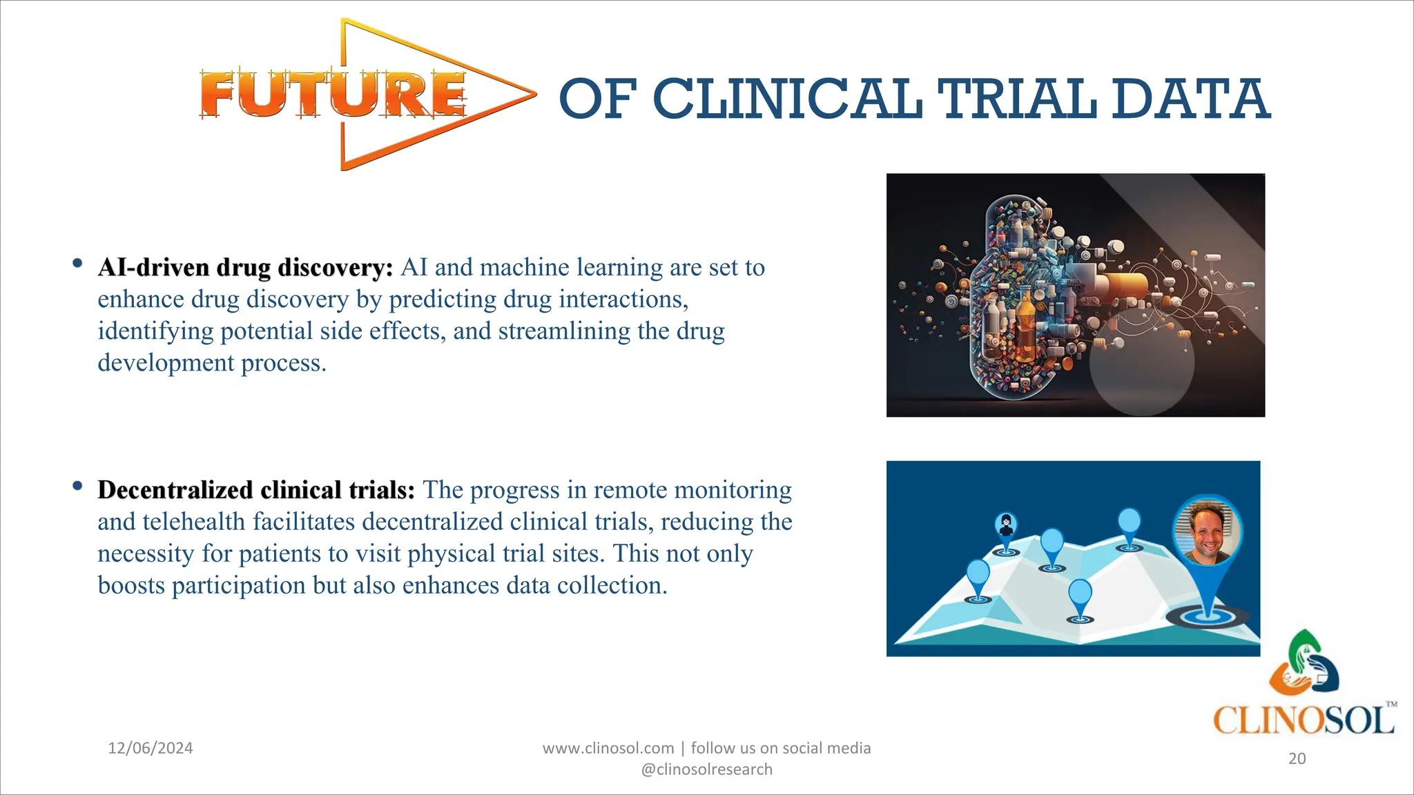 OF CLINICAL TRIAL DATA
AI and machine learning are set to
enhance drug discovery by predicting drug interactions,
identifying potential side effects, and streamlining the drug
development process.
The progress in remote monitoring
and telehealth facilitates decentralized clinical trials, reducing the
necessity for patients to visit physical trial sites. This not only
boosts participation but also enhances data collection.
12/06/2024 www.clinosol.com | follow us on social media
@clinosolresearch
20
 