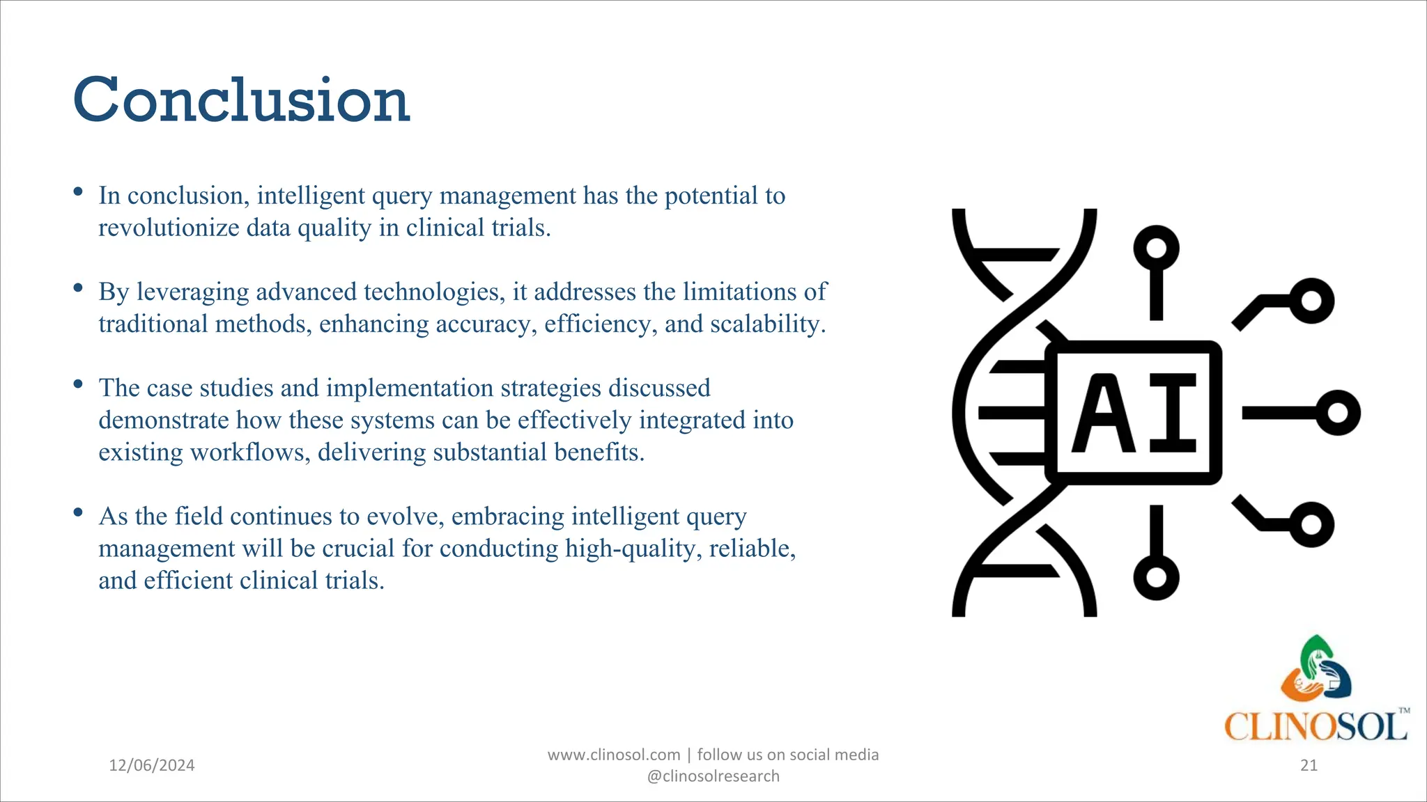 Conclusion
• In conclusion, intelligent query management has the potential to
revolutionize data quality in clinical trials.
• By leveraging advanced technologies, it addresses the limitations of
traditional methods, enhancing accuracy, efficiency, and scalability.
• The case studies and implementation strategies discussed
demonstrate how these systems can be effectively integrated into
existing workflows, delivering substantial benefits.
• As the field continues to evolve, embracing intelligent query
management will be crucial for conducting high-quality, reliable,
and efficient clinical trials.
12/06/2024
www.clinosol.com | follow us on social media
@clinosolresearch
21
 