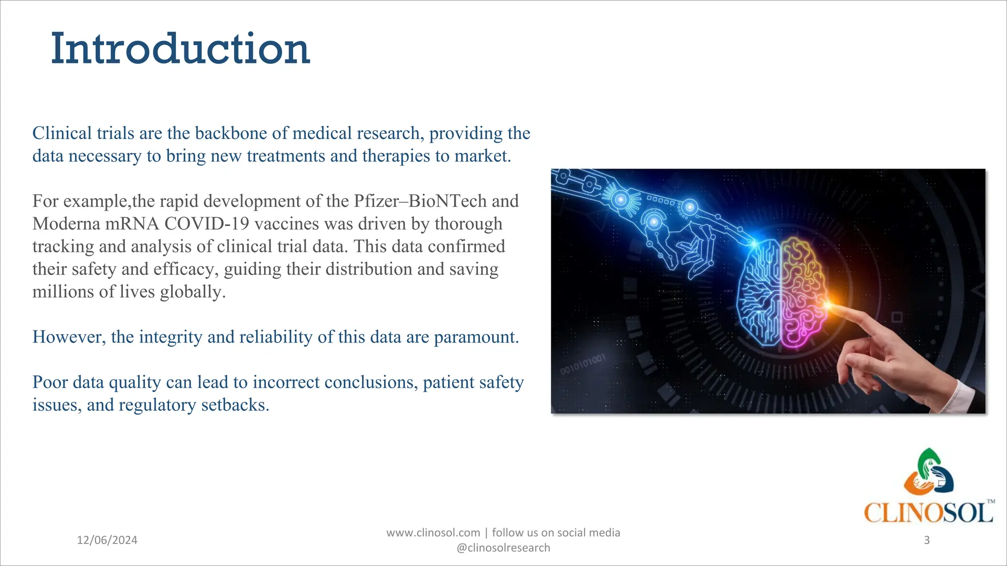 Introduction
Clinical trials are the backbone of medical research, providing the
data necessary to bring new treatments and therapies to market.
For example,the rapid development of the Pfizer–BioNTech and
Moderna mRNA COVID-19 vaccines was driven by thorough
tracking and analysis of clinical trial data. This data confirmed
their safety and efficacy, guiding their distribution and saving
millions of lives globally.
However, the integrity and reliability of this data are paramount.
Poor data quality can lead to incorrect conclusions, patient safety
issues, and regulatory setbacks.
12/06/2024
www.clinosol.com | follow us on social media
@clinosolresearch
3
 