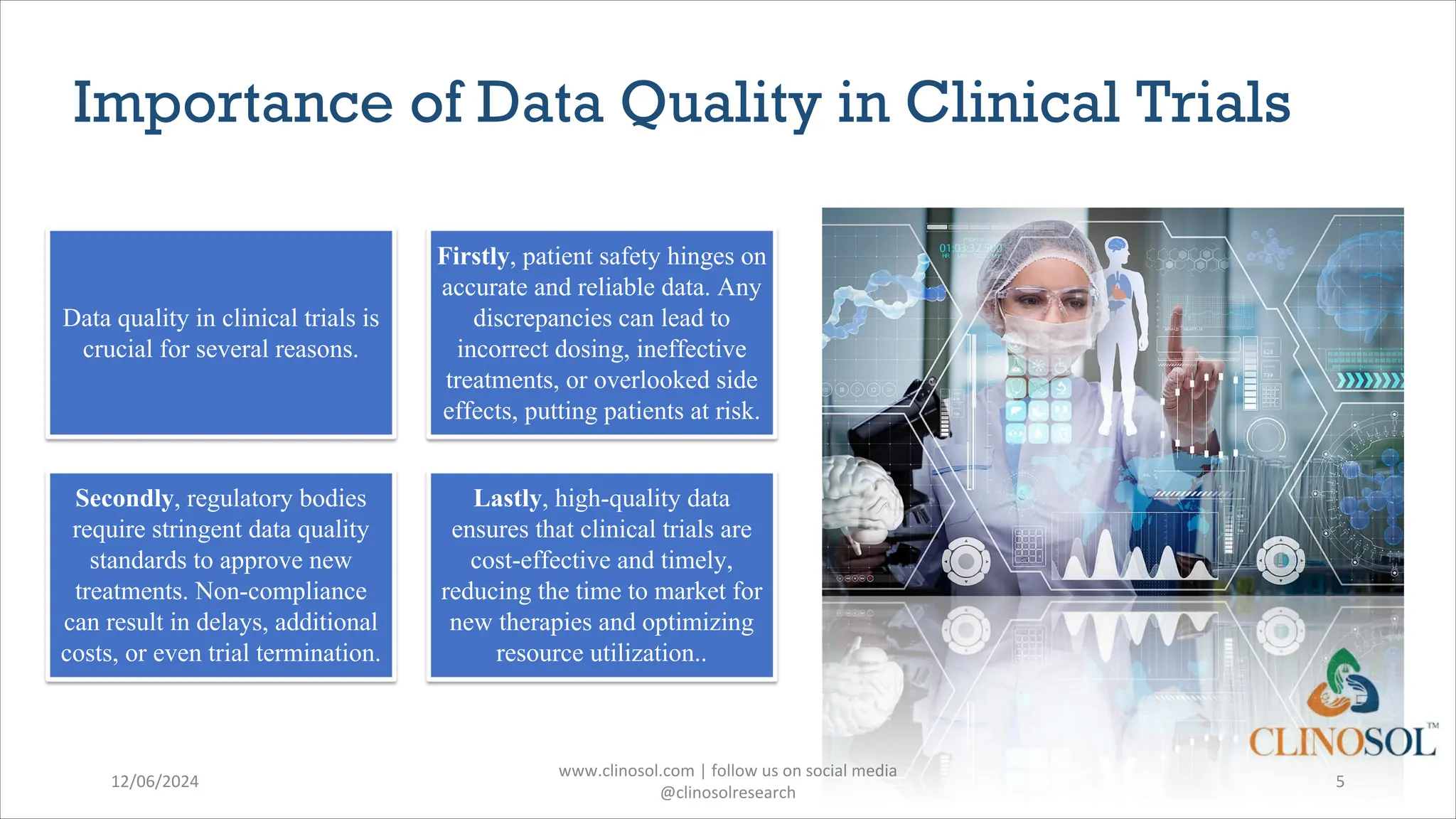 Importance of Data Quality in Clinical Trials
12/06/2024
www.clinosol.com | follow us on social media
@clinosolresearch
5
Data quality in clinical trials is
crucial for several reasons.
Firstly, patient safety hinges on
accurate and reliable data. Any
discrepancies can lead to
incorrect dosing, ineffective
treatments, or overlooked side
effects, putting patients at risk.
Secondly, regulatory bodies
require stringent data quality
standards to approve new
treatments. Non-compliance
can result in delays, additional
costs, or even trial termination.
Lastly, high-quality data
ensures that clinical trials are
cost-effective and timely,
reducing the time to market for
new therapies and optimizing
resource utilization..
 
