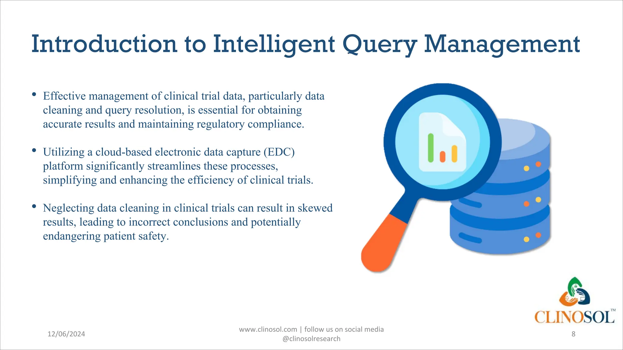 Introduction to Intelligent Query Management
• Effective management of clinical trial data, particularly data
cleaning and query resolution, is essential for obtaining
accurate results and maintaining regulatory compliance.
• Utilizing a cloud-based electronic data capture (EDC)
platform significantly streamlines these processes,
simplifying and enhancing the efficiency of clinical trials.
• Neglecting data cleaning in clinical trials can result in skewed
results, leading to incorrect conclusions and potentially
endangering patient safety.
12/06/2024
www.clinosol.com | follow us on social media
@clinosolresearch
8
 