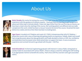 About Us

Maitri Sisodia: My motive for joining the course was to get some first hand pre-entrepreneurship
experience with the guidance of industry experts. I have got there by learning in each assignment
about each little step in intricate details. I have met Jigar online from the very first day on course, we
have been a team since the starting of the course. Our working pattern are different and we really
complement the work :) Ankit has been a rescuer towards the end of the course. He joined the team
before two weeks and since then there has been no looking back.

Jigar Panot: A student at IIT Madras and a part of C-TIDES, Entrepreneurship cell of IIT Madras. I
joined this course with a view of learning and getting hands on experience. Initially, Maitri and myself
had a long discussion about the idea generation and finally decided to Work on CSR. Our confidence
and dedication level increased when Ankit joined later to support the team. It was an awesome
experience and we look forward to go ahead with the plan – CSR Plus



Ankit Khandelwal: A Chemical engineering graduate with interest in various fields. Giving back to
society made me associated with various NGO's. There is always a need for utilizing the CSR funding
in an appropriate manner to benefit the society. That's how CSR Plus was born and I got associated
with it.
 