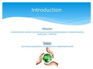 Introduction


                                       Mission
‘Joining forces for societal, economical and environmental development, making the world a
                                   better place...CSR Plus’
                                               ’


                                        Vision
            ‘Connecting organizations, connecting lives, integrating the world’
 