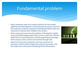 Fundamental problem


Many companies seek to do various activities for the societal
upliftment and development of the backward economic classes of
the society by using the Corporate Social Responsibility funds and
resources to improve their visibility in the Society.
Many corporate houses face the problem of finding the suitable
causes and NGO’s/organizations they want to work with. CSR Plus
helps them in connecting them with the organizations and helps
them execute various events and activities through CSR.
Apart from that some companies may have resources for
execution of their CSR but might lack a plan for execution. CSR
Plus helps them with annual scheduling of the CSR activities.
 