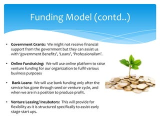 Funding Model (contd..)

• Government Grants: We might not receive financial
  support from the government but they can assist us
  with ‘government Benefits’, ‘Loans’, ‘Professionalism’.

• Online Fundraising: We will use online platform to raise
  venture funding for our organization to fulfil various
  business purposes

•   Bank Loans: We will use bank funding only after the
    service has gone through seed or venture cycle, and
    when we are in a position to produce profit.

• Venture Leasing/ Incubators: This will provide for
  flexibility as it is structured specifically to assist early
  stage start ups.
 