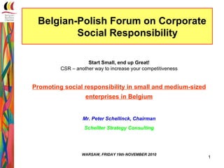 Belgian-Polish Forum on Corporate
         Social Responsibility

                    Start Small, end up Great!
         CSR – another way to increase your competitiveness


Promoting social responsibility in small and medium-sized
                   enterprises in Belgium


                  Mr. Peter Schellinck, Chairman
                   Schellter Strategy Consulting




                  WARSAW, FRIDAY 19th NOVEMBER 2010
                                                              1
 